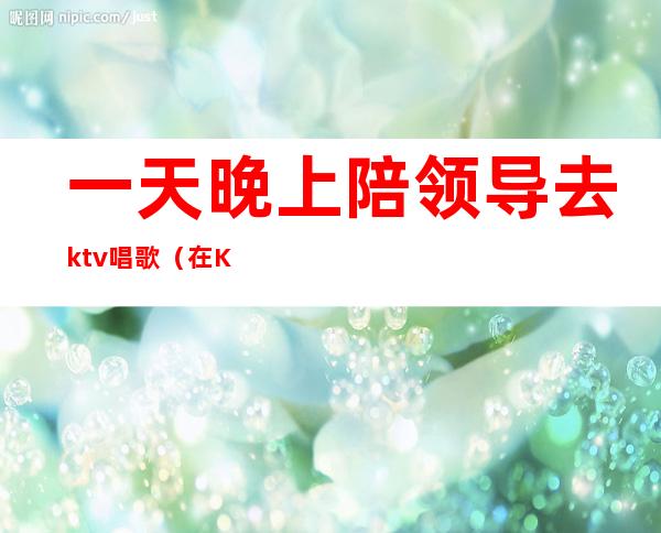 一天晚上陪领导去ktv唱歌(在KTV领导让我唱歌)