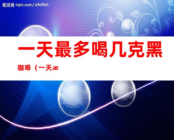 一天最多喝几克黑咖啡（一天最多喝几克黑咖啡粉）