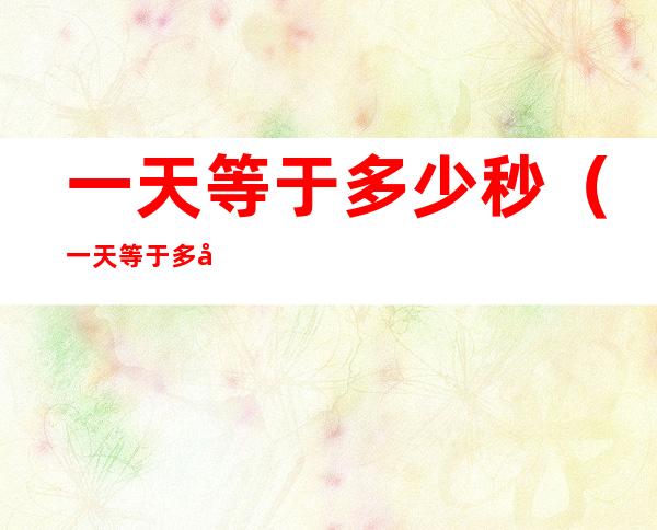 一天等于多少秒(一天等于多少分钟等于多少秒)