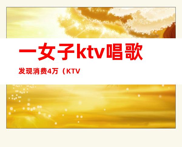 一女子ktv唱歌发现消费4万（KTV四个人消费了一万）
