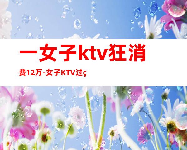 一女子ktv狂消费12万-女子KTV过生日趴消费12万,却没钱支付,最后怎么处理的?