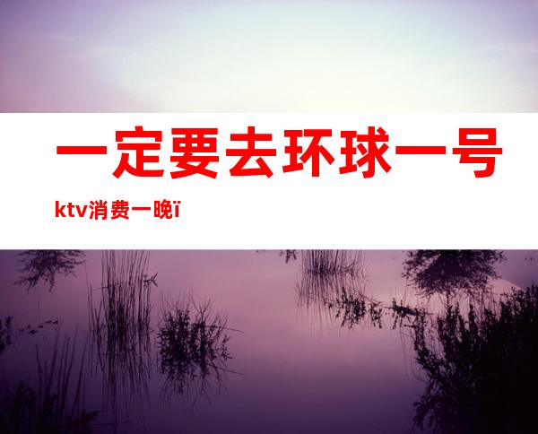 一定要去环球一号ktv消费一晚(长春环球一号ktv贵不贵)