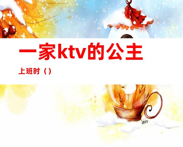 一家ktv的公主上班时()