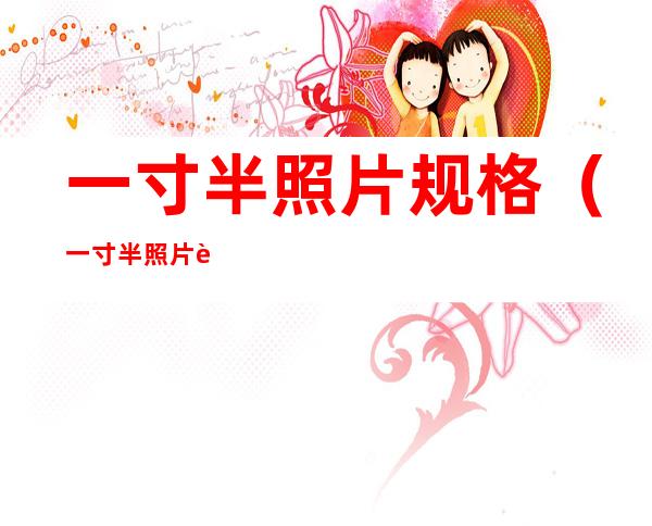一寸半照片规格(一寸半照片规格电子版)