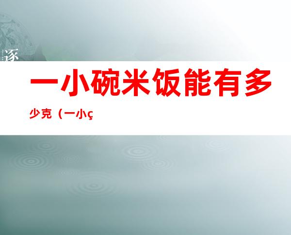 一小碗米饭能有多少克(一小碗米饭能有多少克大米)