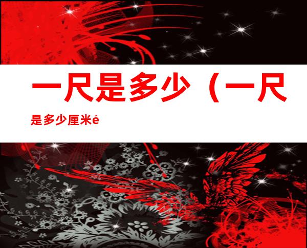 一尺是多少(一尺是多少厘米长)