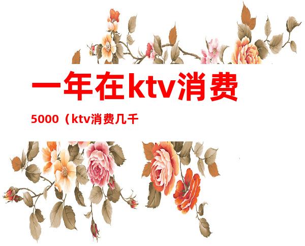 一年在ktv消费5000(ktv消费几千块)