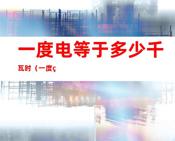 一度电等于多少千瓦时(一度电等于多少千瓦时公式)