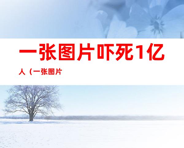 一张图片吓死1亿人(一张图片吓死1亿人动图)