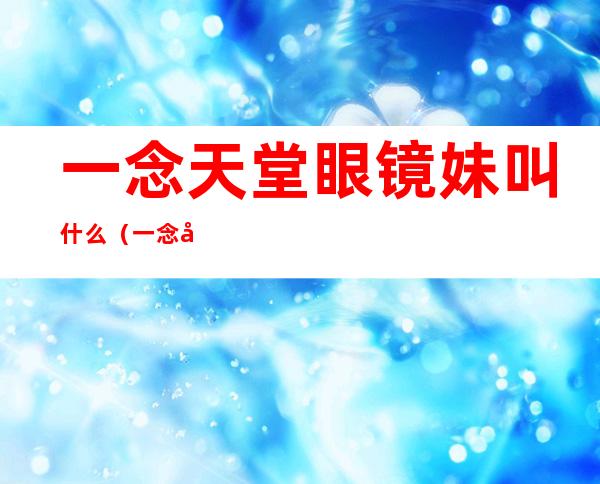 一念天堂眼镜妹叫什么(一念天堂眼睛女)