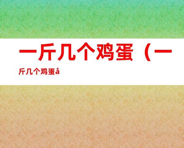 一斤几个鸡蛋（一斤几个鸡蛋大概多少钱）