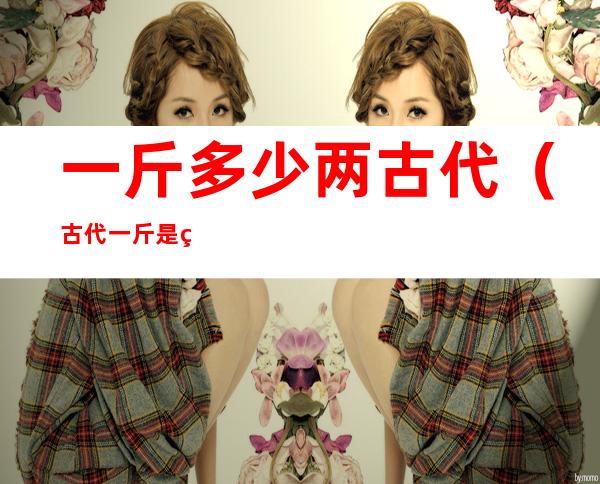 一斤多少两古代(古代一斤是现在多少两)