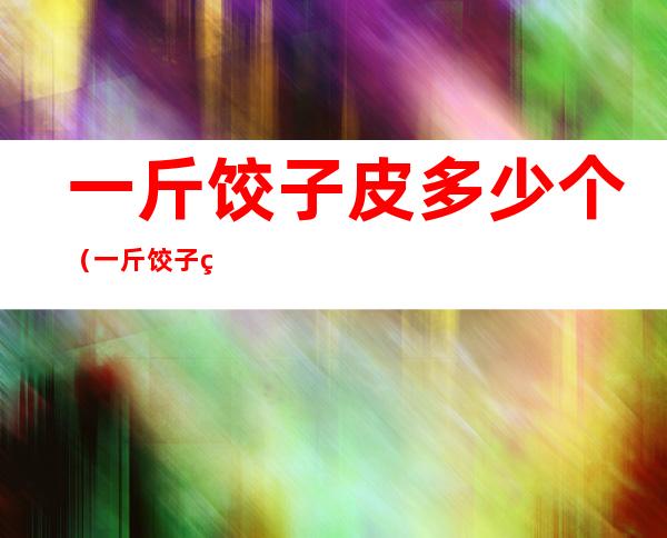 一斤饺子皮多少个(一斤饺子皮需要多少斤馅)