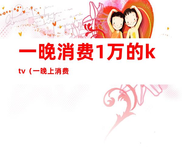 一晚消费1万的ktv(一晚上消费三千)