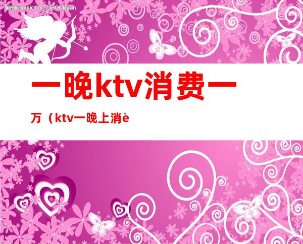 一晚ktv消费一万(ktv一晚上消费5000)