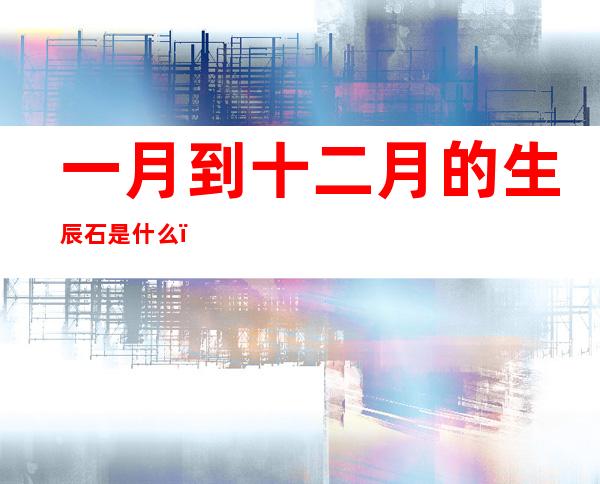 一月到十二月的生辰石是什么(十一月的生辰石是什么石)