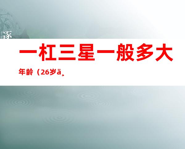 一杠三星一般多大年龄（26岁一杠三星厉害么）