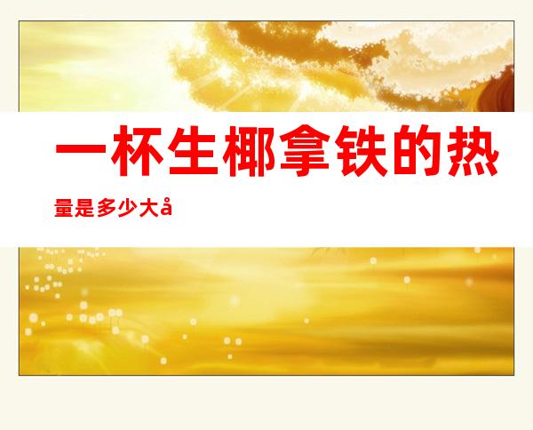 一杯生椰拿铁的热量是多少大卡(生椰拿铁冰的热量)