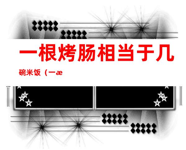 一根烤肠相当于几碗米饭（一根香肠等于几碗米饭）
