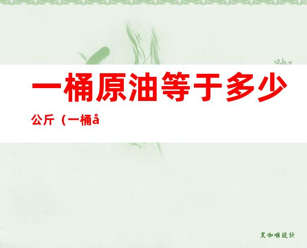 一桶原油等于多少公斤(一桶原油等于多少公斤,现在国际上一桶原油多少钱)