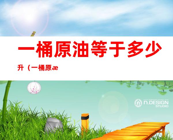 一桶原油等于多少升(一桶原油等于多少升成品油)