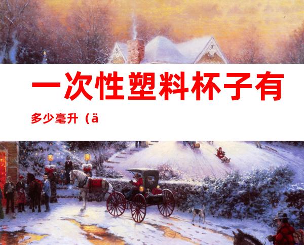 一次性塑料杯子有多少毫升(一次性的塑料杯有多少毫升)