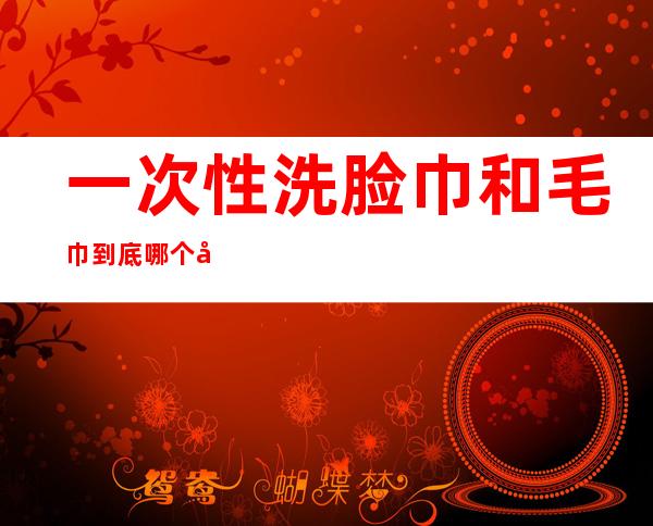 一次性洗脸巾和毛巾到底哪个干净(洗脸用毛巾好还是一次性洗脸巾好)