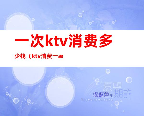 一次ktv消费多少钱(ktv消费一次大概多少钱)