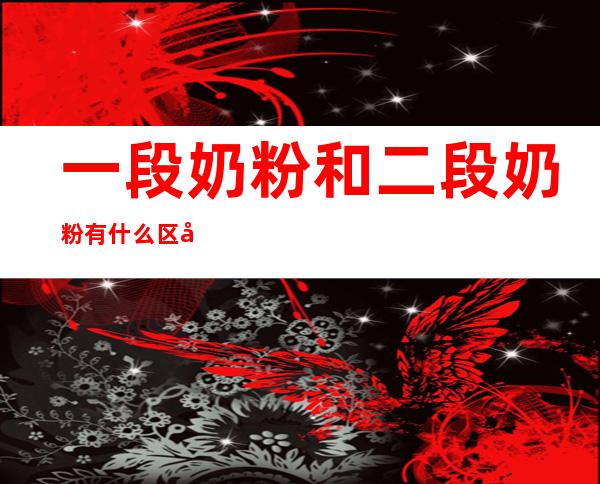 一段奶粉和二段奶粉有什么区别(一段奶粉和二段奶粉的区别是什么)