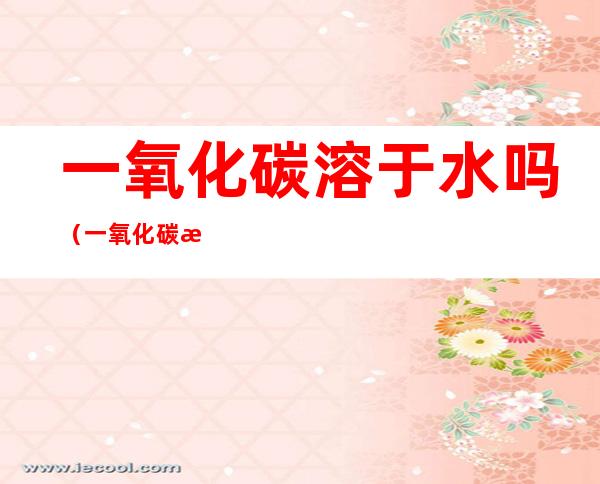 一氧化碳溶于水吗(一氧化碳溶于水吗会和水反应吗)