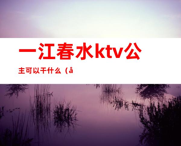 一江春水ktv公主可以干什么(建水ktv公主)