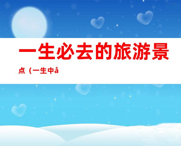 一生必去的旅游景点(一生中必去的旅游景点)