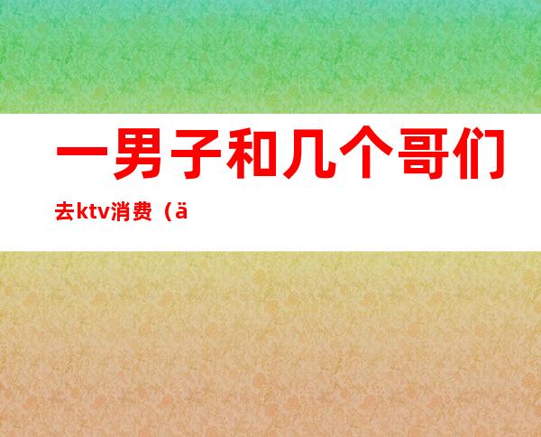 一男子和几个哥们去ktv消费(两个男生去ktv)