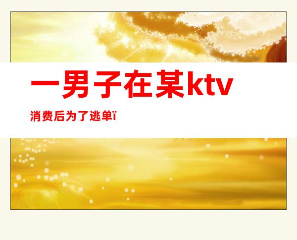 一男子在某ktv消费后为了逃单(ktv逃单什么后果)