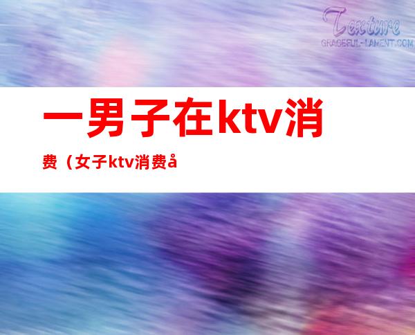 一男子在ktv消费(女子ktv消费十几万)