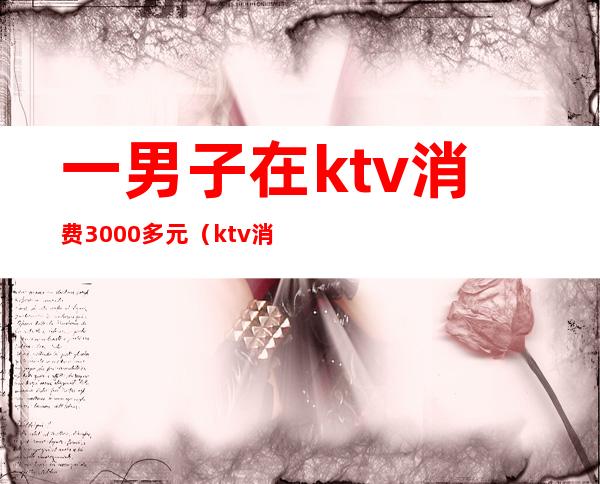 一男子在ktv消费3000多元(ktv消费3000多正常吗)