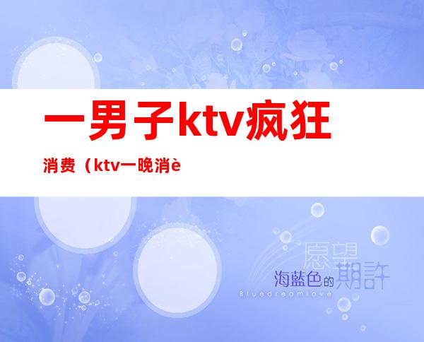 一男子ktv疯狂消费（ktv一晚消费）