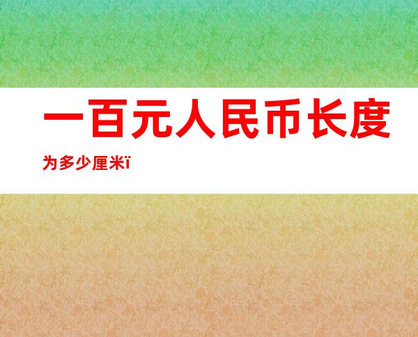 一百元人民币长度为多少厘米(一百元人民币长度为多少厘米?)