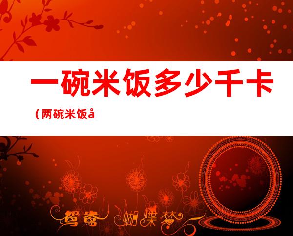 一碗米饭多少千卡（两碗米饭多少千卡）