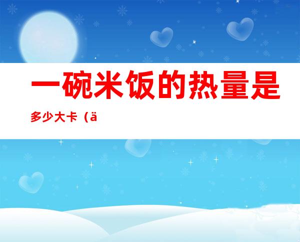一碗米饭的热量是多少大卡(一碗米饭的热量是多少千卡)