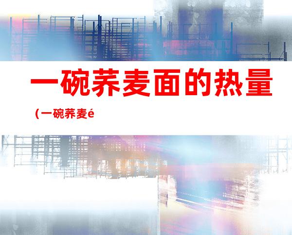 一碗荞麦面的热量(一碗荞麦面的热量是多少相当于几个苹果)
