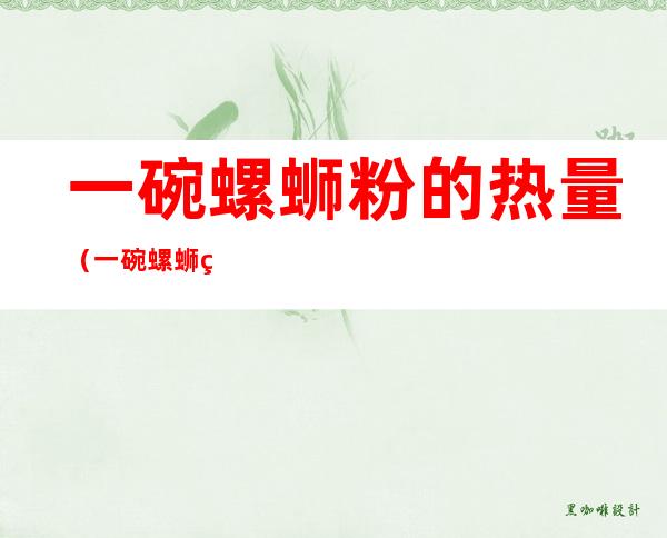 一碗螺蛳粉的热量(一碗螺蛳粉的热量是多少卡)