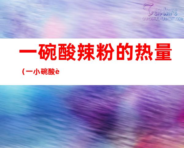 一碗酸辣粉的热量（一小碗酸辣粉的热量）