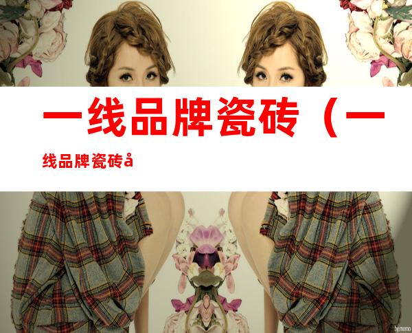一线品牌瓷砖(一线品牌瓷砖和便宜瓷砖区别)