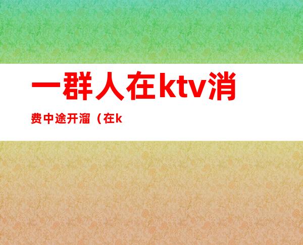 一群人在ktv消费中途开溜(在ktv喝多了)