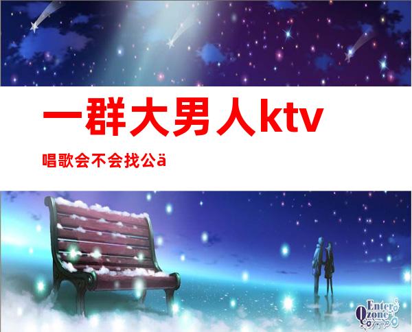 一群大男人ktv唱歌会不会找公主（一群大男人ktv唱歌会不会找公主唱歌）