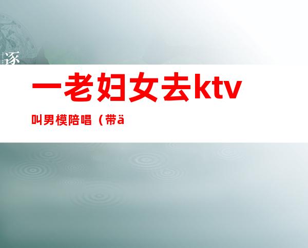 一老妇女去ktv叫男模陪唱(带一群女模去KTV)