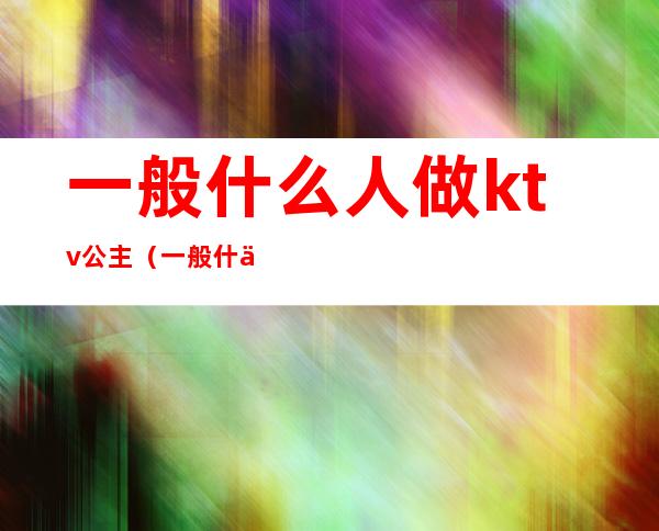 一般什么人做ktv公主(一般什么人做ktv公主好)
