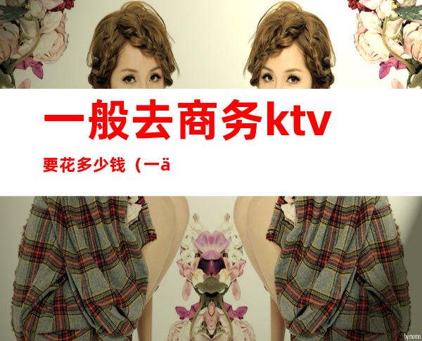 一般去商务ktv要花多少钱(一个商务KTV玩多少预算)