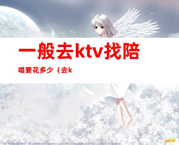一般去ktv找陪唱要花多少（去ktv叫陪唱花多少钱）